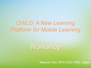 CHiLO: A New Learning
Platform for Mobile Learning
Workshop
Masumi Hori, NPO CCC-TIES, Japan
 