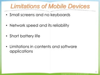 Limitations of Mobile Devices
• Small screens and no keyboards
• Network speed and its reliability
• Short battery life
• Limitations in contents and software
applications
Copyright © 2015 CCC-TIES All rights reserved.
10
 