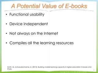 A Potential Value of E-books
• Functional usability
• Device independent
• Not always on the Internet
• Compiles all the learning resources
Smith, M., & Kukulska-Hulme, A. (2012). Building mobile learning capacity in higher education: E-books and
iPads.
Copyright © 2015 CCC-TIES All rights reserved.
11
 