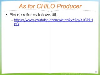 As for CHiLO Producer
• Please refer as follows URL.
– https://www.youtube.com/watch?v=7gxX1C91H
pQ
Copyright © 2015 CCC-TIES All rights reserved.
23
 