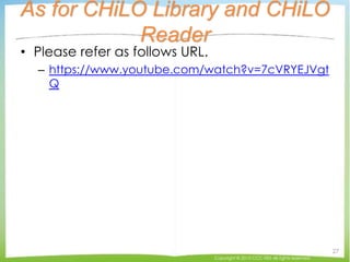 As for CHiLO Library and CHiLO
Reader
• Please refer as follows URL.
– https://www.youtube.com/watch?v=7cVRYEJVgt
Q
Copyright © 2015 CCC-TIES All rights reserved.
27
 