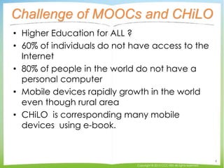 Challenge of MOOCs and CHiLO
• Higher Education for ALL ?
• 60% of individuals do not have access to the
Internet
• 80% of people in the world do not have a
personal computer
• Mobile devices rapidly growth in the world
even though rural area
• CHiLO is corresponding many mobile
devices using e-book.
Copyright © 2015 CCC-TIES All rights reserved.
4
 