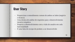 User Story
- Proporciona o entendimento comum de ambos os lados (negócio
e técnico)
- Uma técnica de análise de requisitos para o desenvolvimento
iterativo empático
- Propicia o desenvolvimento com a visão do usuário em cada
funcionalidade
- É uma fatia do escopo do produto a ser desenvolvido
10
 