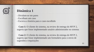 Dinâmica 1
- Dividam-se em pares
- Escolham um caso
- Escreva a história para o caso escolhido
Caso 1: O cliente do sistema, na review de entrega do MVP 2,
sugeriu que fosse implementado usuário administrador no sistema
Caso 2: O cliente do sistema, na review de entrega do MVP 2,
sugeriu que fosse implementado um formulário para o envio de
sugestões e requisições
11
 