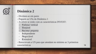 Dinâmica 2
- Dividam-se em pares
- Peguem as USs da Dinâmica 1
- Avaliem se estão com as características INVEST:
- Valiosa/ vertical
- Testável
- Sucinta/ pequena
- Independente
- Negociável
- Estimável
- Reescrevam a US para que atendam no mínimo as 3 primeiras
características 14
 