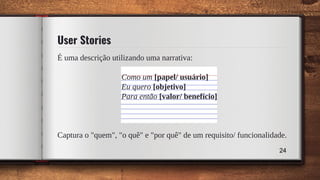 É uma descrição utilizando uma narrativa:
Como um [papel/ usuário]
Eu quero [objetivo]
Para então [valor/ benefício]
Captura o "quem", "o quê" e "por quê" de um requisito/ funcionalidade.
User Stories
24
 