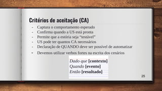 Critérios de aceitação (CA)
- Captura o comportamento esperado
- Confirma quando a US está pronta
- Permite que a estória seja “testável”
- US pode ter quantos CA necessários
- Declaração de QUANDO deve ser possível de automatizar
- Devemos utilizar verbos fortes na escrita dos cenários
Dado que [contexto]
Quando [evento]
Então [resultado]
25
 