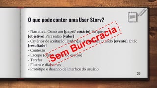 O que pode conter uma User Story?
- Narrativa: Como um [papel/ usuário] Eu quero
[objetivo] Para então [valor]
- Critérios de aceitação: Dado que [contexto] Quando [evento] Então
[resultado]
- Contexto
- Escopo (dentro e fora do escopo)
- Tarefas
- Fluxos e diagramas
- Protótipo e desenho de interface do usuário
26
Sem Burocracia
 