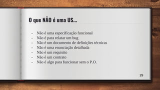 O que NÃO é uma US...
- Não é uma especificação funcional
- Não é para relatar um bug
- Não é um documento de definições técnicas
- Não é uma enunciação detalhada
- Não é um requisito
- Não é um contrato
- Não é algo para funcionar sem o P.O.
29
 