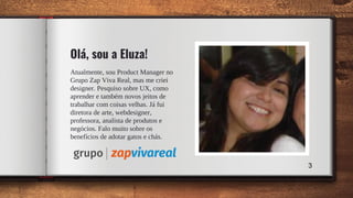 Olá, sou a Eluza!
Atualmente, sou Product Manager no
Grupo Zap Viva Real, mas me criei
designer. Pesquiso sobre UX, como
aprender e também novos jeitos de
trabalhar com coisas velhas. Já fui
diretora de arte, webdesigner,
professora, analista de produtos e
negócios. Falo muito sobre os
benefícios de adotar gatos e chás.
3
 
