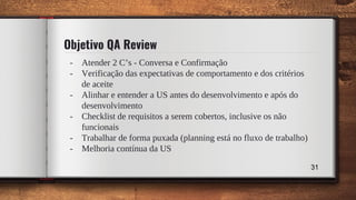 31
Objetivo QA Review
- Atender 2 C’s - Conversa e Confirmação
- Verificação das expectativas de comportamento e dos critérios
de aceite
- Alinhar e entender a US antes do desenvolvimento e após do
desenvolvimento
- Checklist de requisitos a serem cobertos, inclusive os não
funcionais
- Trabalhar de forma puxada (planning está no fluxo de trabalho)
- Melhoria contínua da US
 
