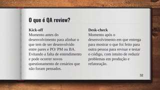 Kick-off
Momento antes do
desenvolvimento para alinhar o
que tem de ser desenvolvido
entre pares e PO/ PM ou BA.
Evitando a falta de entendimento
e pode ocorrer novos
questionamento de cenários que
não foram pensados.
O que é QA review?
Desk-check
Momento após o
desenvolvimento em que entrega
para mostrar o que foi feito para
outra pessoa para revisar e testar
o código, com intuito de reduzir
problemas em produção e
refatoração.
32
 