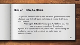 Kick-off - entre 5 e 10 min.
- As pessoas desenvolvedoras leem a US que querem desenvolver,
chamam para Kick-off quem participou da escrita da US e que
tem contexto
“Passagem de bastão” dos papés PO/ PMs ou BAs para
desenvolvedores e analistas de qualidade
- Quanto mais cedo for realizado, maior será a flexibilidade para
mudanças e menor será o risco de um maior custo no
desenvolvimento
35
 