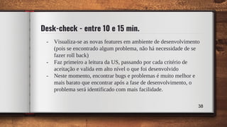 Desk-check - entre 10 e 15 min.
- Visualiza-se as novas features em ambiente de desenvolvimento
(pois se encontrado algum problema, não há necessidade de se
fazer roll back)
- Faz primeiro a leitura da US, passando por cada critério de
aceitação e valida em alto nível o que foi desenvolvido
- Neste momento, encontrar bugs e problemas é muito melhor e
mais barato que encontrar após a fase de desenvolvimento, o
problema será identificado com mais facilidade.
38
 