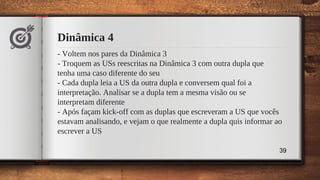Dinâmica 4
- Voltem nos pares da Dinâmica 3
- Troquem as USs reescritas na Dinâmica 3 com outra dupla que
tenha uma caso diferente do seu
- Cada dupla leia a US da outra dupla e conversem qual foi a
interpretação. Analisar se a dupla tem a mesma visão ou se
interpretam diferente
- Após façam kick-off com as duplas que escreveram a US que vocês
estavam analisando, e vejam o que realmente a dupla quis informar ao
escrever a US
39
 