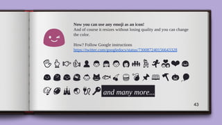Now you can use any emoji as an icon!
And of course it resizes without losing quality and you can change
the color.
How? Follow Google instructions
https://twitter.com/googledocs/status/730087240156643328
✋ ❤
and many more...
43
 
