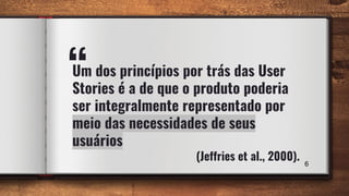 “Um dos princípios por trás das User
Stories é a de que o produto poderia
ser integralmente representado por
meio das necessidades de seus
usuários
(Jeffries et al., 2000). 6
 