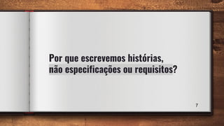 7
Por que escrevemos histórias,
não especificações ou requisitos?
 