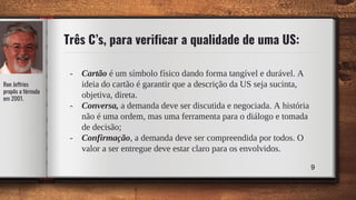 Três C’s, para verificar a qualidade de uma US:
- Cartão é um símbolo físico dando forma tangível e durável. A
ideia do cartão é garantir que a descrição da US seja sucinta,
objetiva, direta.
- Conversa, a demanda deve ser discutida e negociada. A história
não é uma ordem, mas uma ferramenta para o diálogo e tomada
de decisão;
- Confirmação, a demanda deve ser compreendida por todos. O
valor a ser entregue deve estar claro para os envolvidos.
9
Ron Jeffries
propôs a fórmula
em 2001.
 