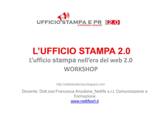 L’UFFICIO STAMPA 2.0
   L’ufficio stampa nell’era del web 2.0
                WORKSHOP

                  http://addettostampa.blogspot.com

Docente: Dott.ssa Francesca Anzalone_Netlife s.r.l. Comunicazione e
                           Formazione
                         www.netlifesrl.it
 