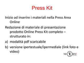 Press Kit
Inizio ad inserire i materiali nella Press Area
    Online
Redazione di materiale di presentazione
    prodotto ...