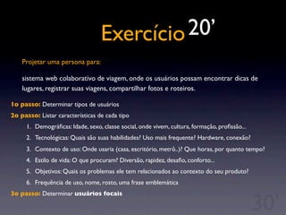 Exercício
Projetar uma persona para:
sistema web colaborativo de viagem, onde os usuários possam encontrar dicas de
lugares, registrar suas viagens, compartilhar fotos e roteiros.
1o passo: Determinar tipos de usuários
2o passo: Listar características de cada tipo
1. Demográﬁcas: Idade, sexo, classe social, onde vivem, cultura, formação, proﬁssão...
2. Tecnológicas: Quais são suas habilidades? Uso mais frequente? Hardware, conexão?
3. Contexto de uso: Onde usaria (casa, escritório, metrô..)? Que horas, por quanto tempo?
4. Estilo de vida: O que procuram? Diversão, rapidez, desaﬁo, conforto...
5. Objetivos: Quais os problemas ele tem relacionados ao contexto do seu produto?
6. Frequência de uso, nome, rosto, uma frase emblemática
3o passo: Determinar usuários focais
20’
30’
 