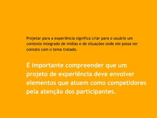 Projetar para a experiência significa criar para o usuário um
contexto integrado de mídias e de situações onde ele possa ter
contato com o tema tratado.
É importante compreender que um
projeto de experiência deve envolver
elementos que atuem como competidores
pela atenção dos participantes.
 