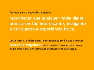 Projetar para a experiência implica
reconhecer que qualquer mídia digital
precisa ser tão interessante, instigante
e útil quanto a experiência física.
Desta forma, a mídia digital bem-sucedida será a que oferecer
recursos singulares para o meio e competirem com a
mídia tradicional em termos de utilidade e de satisfação.
 