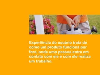 Experiência do usuário trata de
como um produto funciona por
fora, onde uma pessoa entra em
contato com ele e com ele realiza
um trabalho.
 