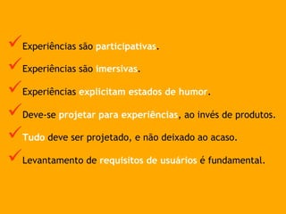 ü Experiências são participativas.
ü Experiências são imersivas.
ü Experiências explicitam estados de humor.
ü Deve-se projetar para experiências, ao invés de produtos.
ü Tudo deve ser projetado, e não deixado ao acaso.
ü Levantamento de requisitos de usuários é fundamental.
 
