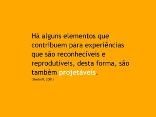 Há alguns elementos que
contribuem para experiências
que são reconhecíveis e
reprodutíveis, desta forma, são
também projetáveis.
(Shedroff, 2001)
 