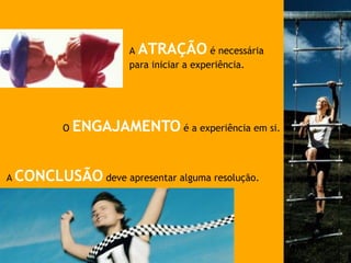 A ATRAÇÃO é necessária
para iniciar a experiência.
O ENGAJAMENTO é a experiência em si.
A CONCLUSÃO deve apresentar alguma resolução.
 