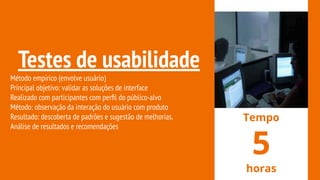 Testes de usabilidade
Método empírico (envolve usuário)
Principal objetivo: validar as soluções de interface
Realizado com participantes com perﬁl do público-alvo
Método: observação da interação do usuário com produto
Resultado: descoberta de padrões e sugestão de melhorias.
Análise de resultados e recomendações
Tempo
5
horas
 