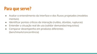Para que serve?
● Avaliar o entendimento da Interface e dos ﬂuxos projetados (modelos
mentais)
● Identiﬁcar pontos críticos da interação (ruídos, dúvidas, rupturas)
● Entender a situação real de uso (validar demandas/requisitos)
● Comparar desempenho em produtos diferentes
(benchmark/concorrência)
 