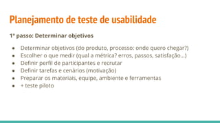 Planejamento de teste de usabilidade
1º passo: Determinar objetivos
● Determinar objetivos (do produto, processo: onde quero chegar?)
● Escolher o que medir (qual a métrica? erros, passos, satisfação...)
● Deﬁnir perﬁl de participantes e recrutar
● Deﬁnir tarefas e cenários (motivação)
● Preparar os materiais, equipe, ambiente e ferramentas
● + teste piloto
 