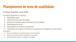 Planejamento de teste de usabilidade
2º passo: Escolher o que medir
A métrica depende do objetivo
● Satisfação geral
● Tempo de execução de tarefa
● Número de passos para conclusão de uma tarefa;
● Quantidade de erros
● Quantidade de tarefas completadas
● Proporção de usuários favoráveis ao sistema em relação ao concorrente
Exemplos:
● Erros cometidos nas tarefas (Grau de severidade)
● Número de passos para completar uma tarefa
● Entendimento geral em relação ao produto
 