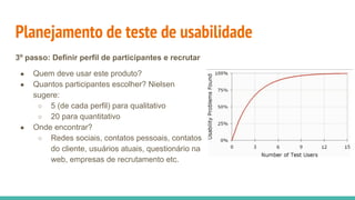 Planejamento de teste de usabilidade
3º passo: Definir perfil de participantes e recrutar
● Quem deve usar este produto?
● Quantos participantes escolher? Nielsen
sugere:
○ 5 (de cada perfil) para qualitativo
○ 20 para quantitativo
● Onde encontrar?
○ Redes sociais, contatos pessoais, contatos
do cliente, usuários atuais, questionário na
web, empresas de recrutamento etc.
 
