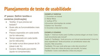 Planejamento de teste de usabilidade
4º passo: Definir tarefas e
cenários (motivação)
● Tarefas: O que precisa ser
testado?
● Quais são as funcionalidades mais
críticas?
● Passos esperados em cada tarefa
(se for relevante)
● Tempo esperado em cada tarefa
(se for relevante)
● Um teste nunca deve passar de 2h
(ideal é até 1h)
● Cenário: Motivação para tarefa
(ajuda na compreensão)
EXEMPLO TAREFAS
1. Encontrar um imóvel
2. Alterar filtros
3. Verificar IPTU
4.Encontrar informações de contato
5.Salvar nos “favoritos”
6. Encontrar a lista de favoritos
EXEMPLO CENÁRIO
Opção 1: Você se mudou para Curitiba e precisa alugar um local. Como
você encontraria este imóvel?
Opção 2: Facilitador: Você procurou um imóvel recentemente? Como foi
essa experiência? Tente encontrar um semelhante nesse site.
Usuário: Não encontrei...
Facilitador: Por que você acha que o site não encontrou?
Usuário: Deve ser a faixa de preço que escolhi, foi baixa.
Facilitador: Como você alteraria a faixa de preços?
 
