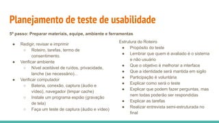 Planejamento de teste de usabilidade
● Redigir, revisar e imprimir
○ Roteiro, tarefas, termo de
consentimento.
● Verificar ambiente
○ Nível aceitável de ruídos, privacidade,
lanche (se necessário)...
● Verificar computador
○ Bateria, conexão, captura (áudio e
vídeo), navegador (limpar cache)
○ Instale um programa espião (gravação
de tela)
○ Faça um teste de captura (áudio e vídeo)
Estrutura do Roteiro
● Propósito do teste
● Lembrar que quem é avaliado é o sistema
e não usuário
● Que o objetivo é melhorar a interface
● Que a identidade será mantida em sigilo
● Participação é voluntária
● Explicar como será o teste
● Explicar que podem fazer perguntas, mas
nem todas poderão ser respondidas
● Explicar as tarefas
● Realizar entrevista semi-estruturada no
final
5º passo: Preparar materiais, equipe, ambiente e ferramentas
 