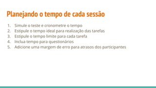 Planejando o tempo de cada sessão
1. Simule o teste e cronometre o tempo
2. Estipule o tempo ideal para realização das tarefas
3. Estipule o tempo limite para cada tarefa
4. Inclua tempo para questionários
5. Adicione uma margem de erro para atrasos dos participantes
 