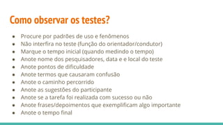 Como observar os testes?
● Procure por padrões de uso e fenômenos
● Não interﬁra no teste (função do orientador/condutor)
● Marque o tempo inicial (quando medindo o tempo)
● Anote nome dos pesquisadores, data e e local do teste
● Anote pontos de diﬁculdade
● Anote termos que causaram confusão
● Anote o caminho percorrido
● Anote as sugestões do participante
● Anote se a tarefa foi realizada com sucesso ou não
● Anote frases/depoimentos que exempliﬁcam algo importante
● Anote o tempo ﬁnal
 