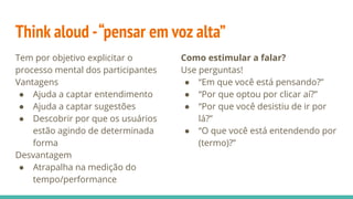 Think aloud -“pensar em voz alta”
Tem por objetivo explicitar o
processo mental dos participantes
Vantagens
● Ajuda a captar entendimento
● Ajuda a captar sugestões
● Descobrir por que os usuários
estão agindo de determinada
forma
Desvantagem
● Atrapalha na medição do
tempo/performance
Como estimular a falar?
Use perguntas!
● “Em que você está pensando?”
● “Por que optou por clicar aí?”
● “Por que você desistiu de ir por
lá?”
● “O que você está entendendo por
(termo)?”
 