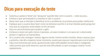 Dicas para execução do teste
● Substitua a palavra “teste” por “pesquisa” quando falar com o usuário → teste assusta...
● Enfatize o que será testado é a interface e não o usuário.
● Deixe claro que a intenção é identiﬁcar erros e problemas no produto para poder melhorá-lo.
● Explique que o usuário deve fazer como se estivesse sozinho e se tiver dúvidas pode perguntar
mas que as respostas serão dadas no ﬁm do teste.
● Faça um pré-entrevista para quebrar o gelo.
● Conduza o teste com pelo menos 2 pessoas, um para moderar e um para ser o observador
(anotar e registrar as impressões).
● Se o usuário não conseguir realizar alguma tarefa, mesmo tendo insistido, deixe-o passar para
a próxima, não dê a resposta nesse momento, exceto que seja pré requisito para outra tarefa.
● Faça uma entrevista pós teste, questionando sobre diﬁculdades encontradas e indagando
sobre pontos que você observou que ele teve diﬁculdade ou que conseguiu realizar muito
rapidamente.
 