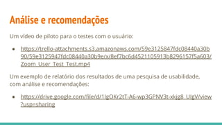 Análise e recomendações
Um vídeo de piloto para o testes com o usuário:
● https://trello-attachments.s3.amazonaws.com/59e3125847fdc08440a30b
90/59e3125947fdc08440a30b9e/x/8ef7bc6d4521105913b8296157f5a603/
Zoom_User_Test_Test.mp4
Um exemplo de relatório dos resultados de uma pesquisa de usabilidade,
com análise e recomendações:
● https://drive.google.com/ﬁle/d/1IgOKr2tT-A6-wp3GPNV3t-xkjg8_UIgV/view
?usp=sharing
 