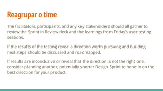 Reagrupar o time
The facilitators, participants, and any key stakeholders should all gather to
review the Sprint in Review deck and the learnings from Friday’s user testing
sessions.
If the results of the testing reveal a direction worth pursuing and building,
next steps should be discussed and roadmapped.
If results are inconclusive or reveal that the direction is not the right one,
consider planning another, potentially shorter Design Sprint to hone in on the
best direction for your product.
 