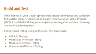 Build and Test
If the ﬁndings of your Design Sprint create enough conﬁdence and validation
to build the product, then build and launch your Minimum Viable Product
(MVP). A qualiﬁed MVP has just enough features to gather validated learnings
and continue development.
Conduct user testing using on the MVP. This can include:
● A/B Split Testing
● Moderated In-Person Testing
● Moderated Remote Testing
● Unmoderated Remote Testing
 