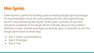 Mini-Sprints
A Mini-Sprint is perfect for building upon an existing Design Sprint prototype.
It’s recommended to have the same participants from the original Design
Sprint in any proceeding Mini-Sprint. At this point, synthesis of user data
should be completed in the Design Sprint in Review. Because the problem
deﬁnition is clear, and the prototype can be built upon, it’s possible to trim the
Design Sprint down to three days:
● Day 1: Sketch and Storyboard
● Day 2: Prototype
● Day 3: Test
 