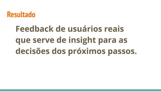Resultado
Feedback de usuários reais
que serve de insight para as
decisões dos próximos passos.
 