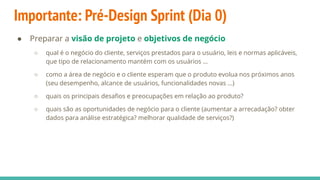 Importante: Pré-Design Sprint (Dia 0)
● Preparar a visão de projeto e objetivos de negócio
○ qual é o negócio do cliente, serviços prestados para o usuário, leis e normas aplicáveis,
que tipo de relacionamento mantém com os usuários …
○ como a área de negócio e o cliente esperam que o produto evolua nos próximos anos
(seu desempenho, alcance de usuários, funcionalidades novas ...)
○ quais os principais desaﬁos e preocupações em relação ao produto?
○ quais são as oportunidades de negócio para o cliente (aumentar a arrecadação? obter
dados para análise estratégica? melhorar qualidade de serviços?)
 