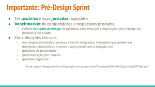 Importante: Pré-Design Sprint
● Ter usuários e suas jornadas mapeados
● Benchmarket de competidores e respectivos produtos
○ Coletar soluções de design de produtos existentes para inspiração para o design do
produto a ser criado
● Considerações técnicas
○ tecnologias envolvidas (serviços a serem integrados, inovações que podem ser
desejáveis, dispositivos a serem usados junto com a solução, etc)
○ questões de privacidade
○ personalização por usuário
○ questões legais etc
fonte: https://designsprintkit.withgoogle.com/assets/tools/Template%20for%20Lightning%20Talks.pdf
 